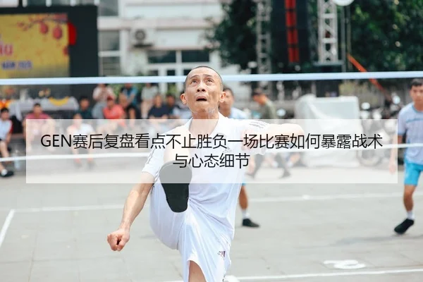 GEN赛后复盘看点不止胜负一场比赛如何暴露战术与心态细节
